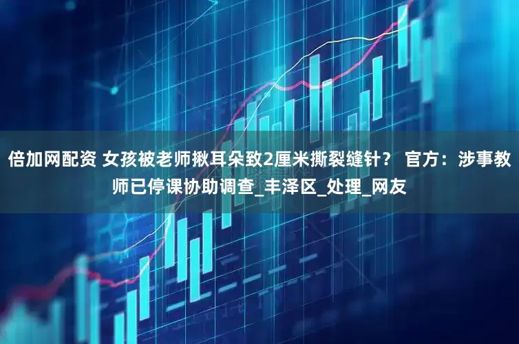 倍加网配资 女孩被老师揪耳朵致2厘米撕裂缝针？ 官方：涉事教师已停课协助调查_丰泽区_处理_网友