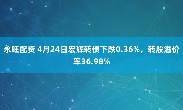 永旺配资 4月24日宏辉转债下跌0.36%，转股溢价率36.98%