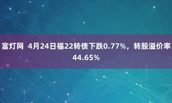富灯网  4月24日福22转债下跌0.77%，转股溢价率44.65%