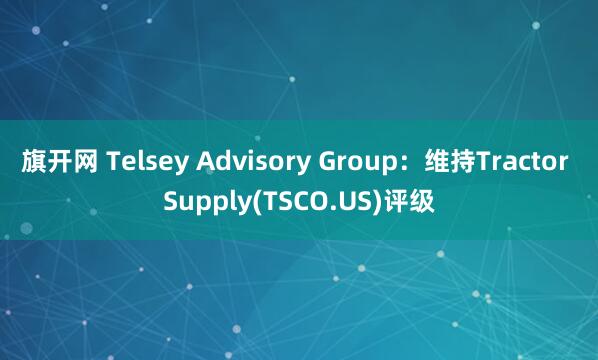 旗开网 Telsey Advisory Group：维持Tractor Supply(TSCO.US)评级