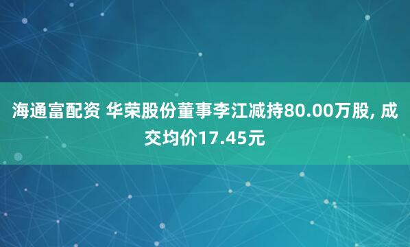 海通富配资 华荣股份董事李江减持80.00万股, 成交均价17.45元