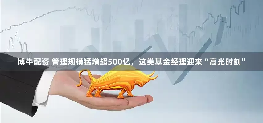 博牛配资 管理规模猛增超500亿，这类基金经理迎来“高光时刻”