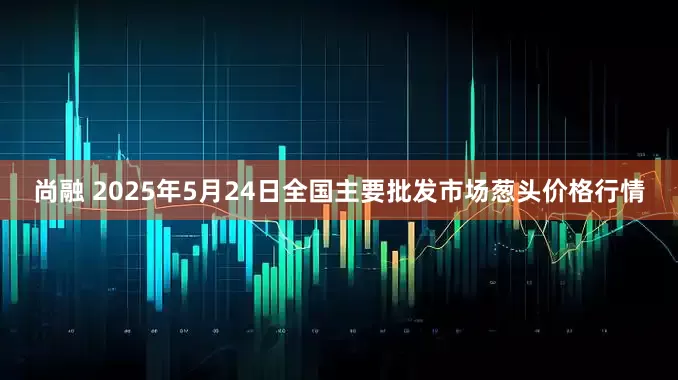 尚融 2025年5月24日全国主要批发市场葱头价格行情