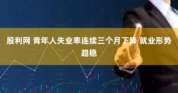 股利网 青年人失业率连续三个月下降 就业形势趋稳