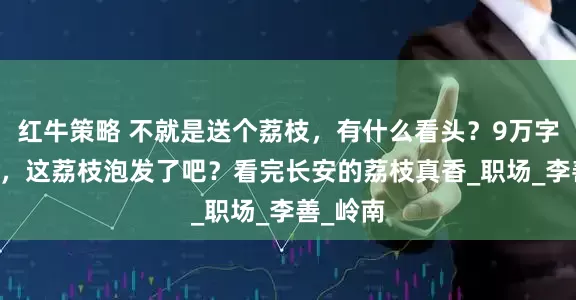 红牛策略 不就是送个荔枝，有什么看头？9万字拍35集，这荔枝泡发了吧？看完长安的荔枝真香_职场_李善_岭南