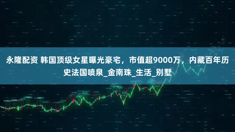 永隆配资 韩国顶级女星曝光豪宅，市值超9000万，内藏百年历史法国喷泉_金南珠_生活_别墅