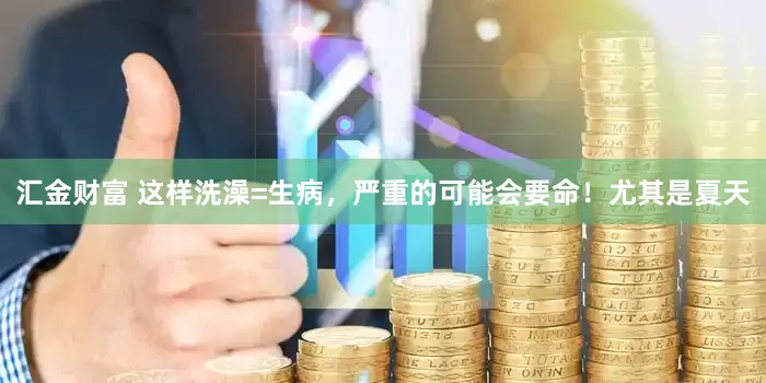 汇金财富 这样洗澡=生病，严重的可能会要命！尤其是夏天