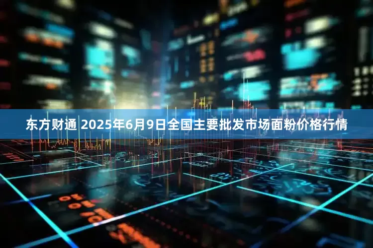 东方财通 2025年6月9日全国主要批发市场面粉价格行情