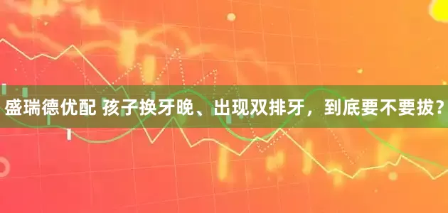 盛瑞德优配 孩子换牙晚、出现双排牙，到底要不要拔？