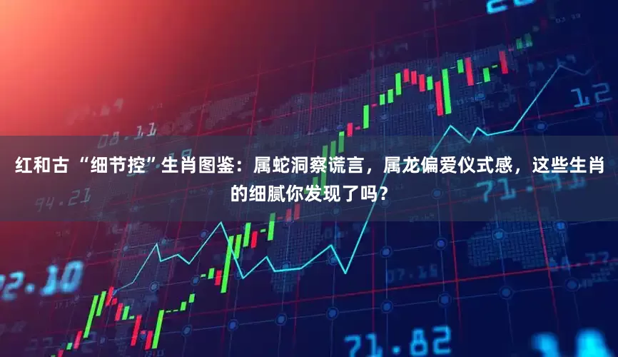 红和古 “细节控”生肖图鉴：属蛇洞察谎言，属龙偏爱仪式感，这些生肖的细腻你发现了吗？